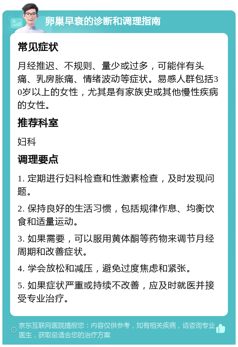 卵巢早衰的诊断和调理指南 常见症状 月经推迟、不规则、量少或过多，可能伴有头痛、乳房胀痛、情绪波动等症状。易感人群包括30岁以上的女性，尤其是有家族史或其他慢性疾病的女性。 推荐科室 妇科 调理要点 1. 定期进行妇科检查和性激素检查，及时发现问题。 2. 保持良好的生活习惯，包括规律作息、均衡饮食和适量运动。 3. 如果需要，可以服用黄体酮等药物来调节月经周期和改善症状。 4. 学会放松和减压，避免过度焦虑和紧张。 5. 如果症状严重或持续不改善，应及时就医并接受专业治疗。