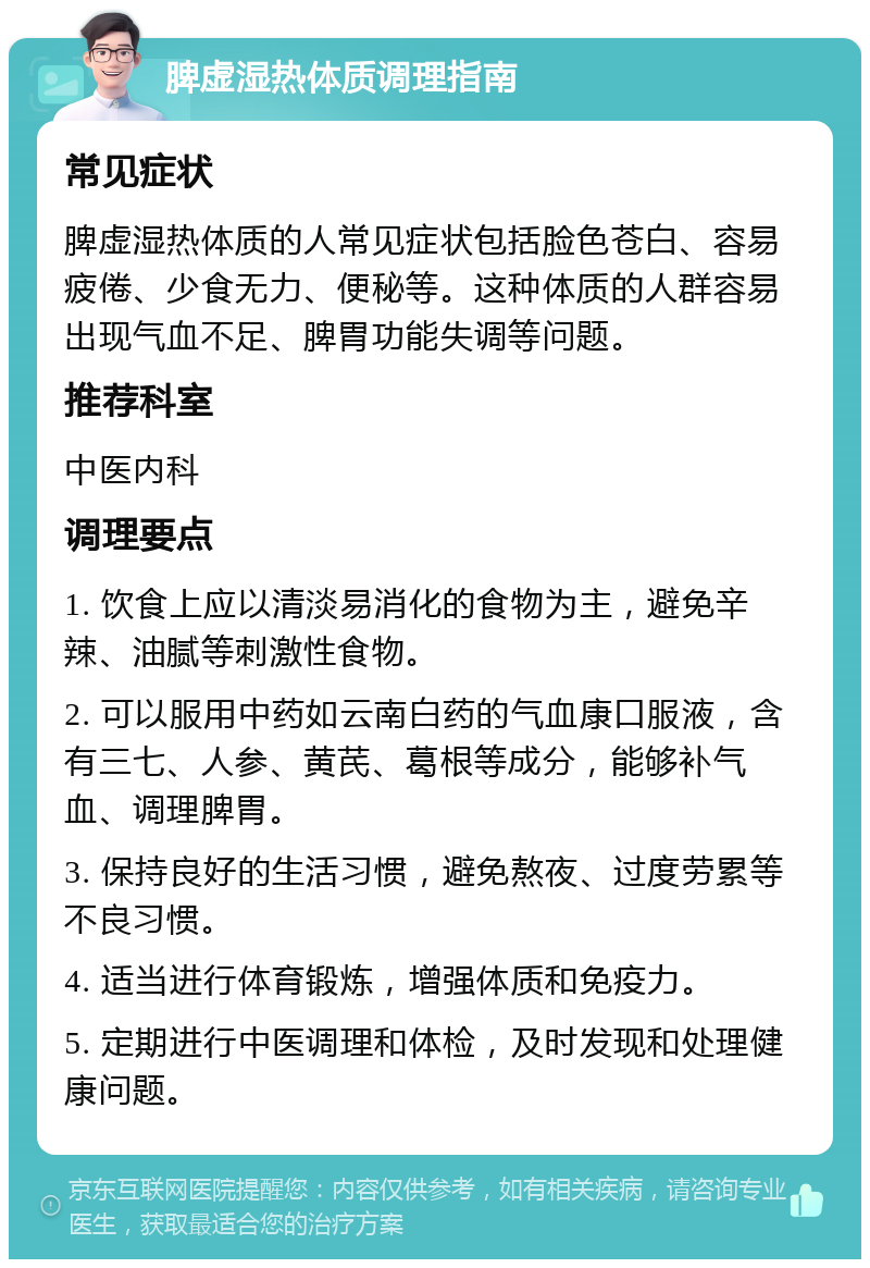 脾虚湿热体质调理指南 常见症状 脾虚湿热体质的人常见症状包括脸色苍白、容易疲倦、少食无力、便秘等。这种体质的人群容易出现气血不足、脾胃功能失调等问题。 推荐科室 中医内科 调理要点 1. 饮食上应以清淡易消化的食物为主，避免辛辣、油腻等刺激性食物。 2. 可以服用中药如云南白药的气血康口服液，含有三七、人参、黄芪、葛根等成分，能够补气血、调理脾胃。 3. 保持良好的生活习惯，避免熬夜、过度劳累等不良习惯。 4. 适当进行体育锻炼，增强体质和免疫力。 5. 定期进行中医调理和体检，及时发现和处理健康问题。