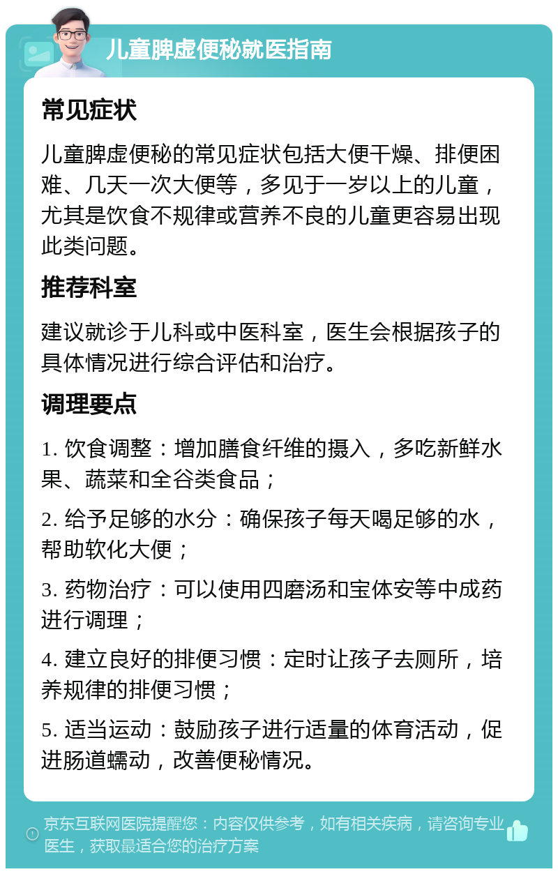 儿童脾虚便秘就医指南 常见症状 儿童脾虚便秘的常见症状包括大便干燥、排便困难、几天一次大便等，多见于一岁以上的儿童，尤其是饮食不规律或营养不良的儿童更容易出现此类问题。 推荐科室 建议就诊于儿科或中医科室，医生会根据孩子的具体情况进行综合评估和治疗。 调理要点 1. 饮食调整：增加膳食纤维的摄入，多吃新鲜水果、蔬菜和全谷类食品； 2. 给予足够的水分：确保孩子每天喝足够的水，帮助软化大便； 3. 药物治疗：可以使用四磨汤和宝体安等中成药进行调理； 4. 建立良好的排便习惯：定时让孩子去厕所，培养规律的排便习惯； 5. 适当运动：鼓励孩子进行适量的体育活动，促进肠道蠕动，改善便秘情况。