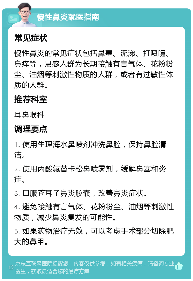 慢性鼻炎就医指南 常见症状 慢性鼻炎的常见症状包括鼻塞、流涕、打喷嚏、鼻痒等，易感人群为长期接触有害气体、花粉粉尘、油烟等刺激性物质的人群，或者有过敏性体质的人群。 推荐科室 耳鼻喉科 调理要点 1. 使用生理海水鼻喷剂冲洗鼻腔，保持鼻腔清洁。 2. 使用丙酸氟替卡松鼻喷雾剂，缓解鼻塞和炎症。 3. 口服苍耳子鼻炎胶囊，改善鼻炎症状。 4. 避免接触有害气体、花粉粉尘、油烟等刺激性物质，减少鼻炎复发的可能性。 5. 如果药物治疗无效，可以考虑手术部分切除肥大的鼻甲。