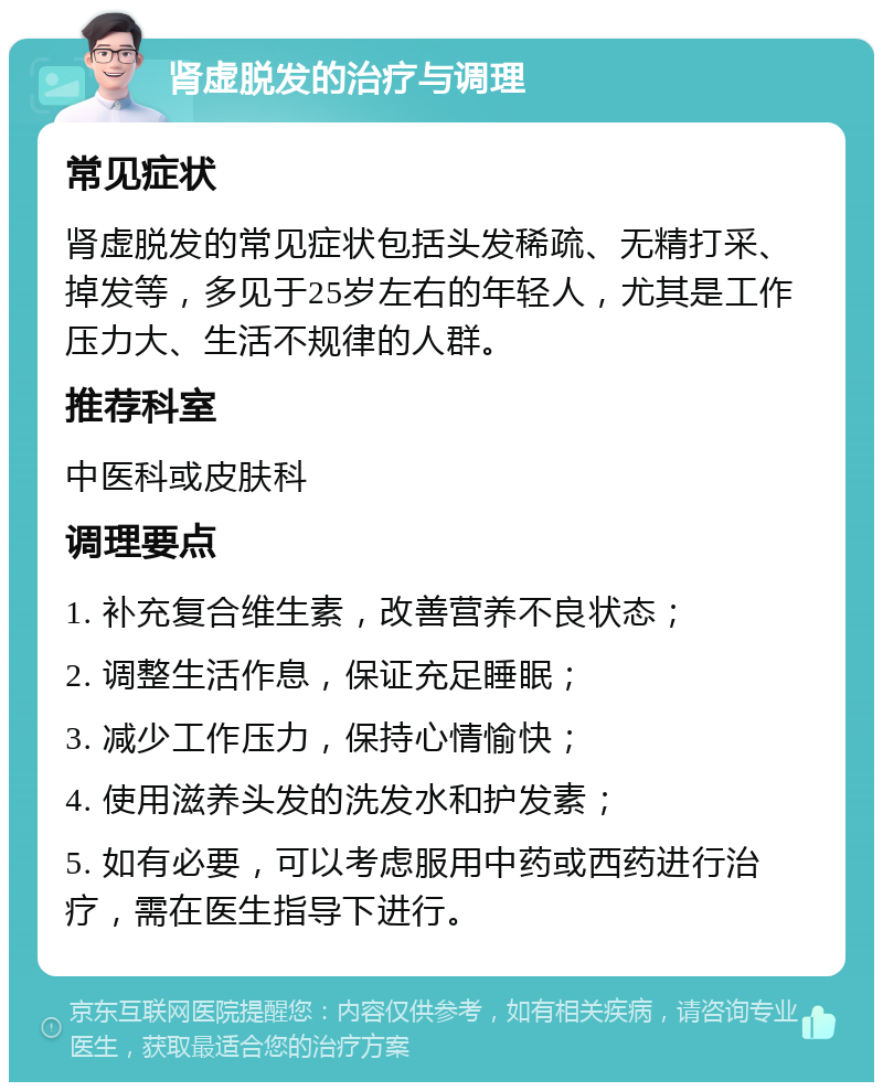 肾虚脱发的治疗与调理 常见症状 肾虚脱发的常见症状包括头发稀疏、无精打采、掉发等，多见于25岁左右的年轻人，尤其是工作压力大、生活不规律的人群。 推荐科室 中医科或皮肤科 调理要点 1. 补充复合维生素，改善营养不良状态； 2. 调整生活作息，保证充足睡眠； 3. 减少工作压力，保持心情愉快； 4. 使用滋养头发的洗发水和护发素； 5. 如有必要，可以考虑服用中药或西药进行治疗，需在医生指导下进行。