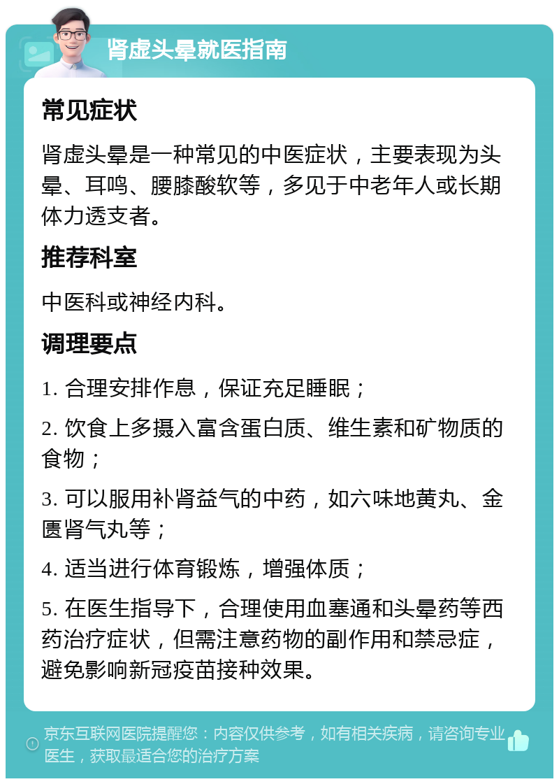 肾虚头晕就医指南 常见症状 肾虚头晕是一种常见的中医症状，主要表现为头晕、耳鸣、腰膝酸软等，多见于中老年人或长期体力透支者。 推荐科室 中医科或神经内科。 调理要点 1. 合理安排作息，保证充足睡眠； 2. 饮食上多摄入富含蛋白质、维生素和矿物质的食物； 3. 可以服用补肾益气的中药，如六味地黄丸、金匮肾气丸等； 4. 适当进行体育锻炼，增强体质； 5. 在医生指导下，合理使用血塞通和头晕药等西药治疗症状，但需注意药物的副作用和禁忌症，避免影响新冠疫苗接种效果。