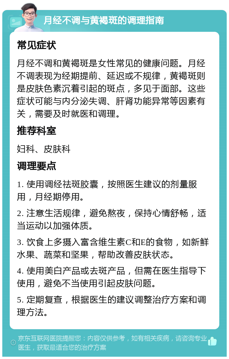 月经不调与黄褐斑的调理指南 常见症状 月经不调和黄褐斑是女性常见的健康问题。月经不调表现为经期提前、延迟或不规律，黄褐斑则是皮肤色素沉着引起的斑点，多见于面部。这些症状可能与内分泌失调、肝肾功能异常等因素有关，需要及时就医和调理。 推荐科室 妇科、皮肤科 调理要点 1. 使用调经祛斑胶囊，按照医生建议的剂量服用，月经期停用。 2. 注意生活规律，避免熬夜，保持心情舒畅，适当运动以加强体质。 3. 饮食上多摄入富含维生素C和E的食物，如新鲜水果、蔬菜和坚果，帮助改善皮肤状态。 4. 使用美白产品或去斑产品，但需在医生指导下使用，避免不当使用引起皮肤问题。 5. 定期复查，根据医生的建议调整治疗方案和调理方法。