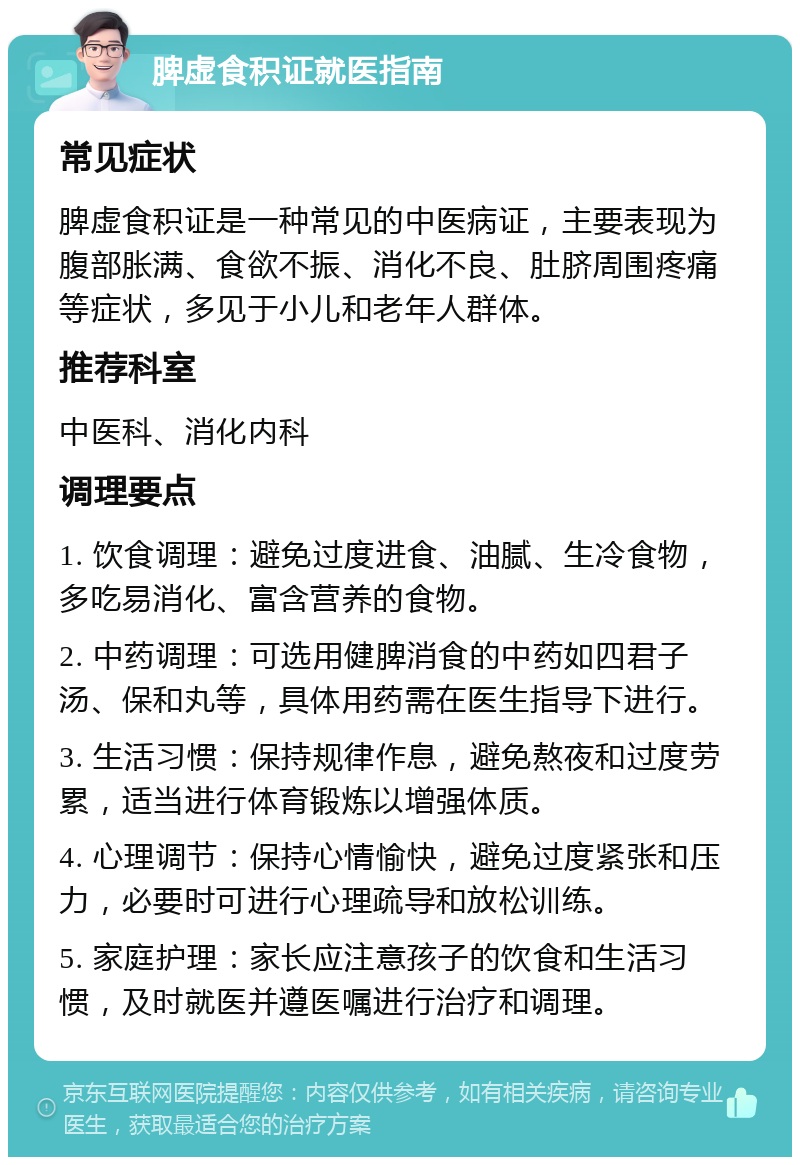 脾虚食积证就医指南 常见症状 脾虚食积证是一种常见的中医病证，主要表现为腹部胀满、食欲不振、消化不良、肚脐周围疼痛等症状，多见于小儿和老年人群体。 推荐科室 中医科、消化内科 调理要点 1. 饮食调理：避免过度进食、油腻、生冷食物，多吃易消化、富含营养的食物。 2. 中药调理：可选用健脾消食的中药如四君子汤、保和丸等，具体用药需在医生指导下进行。 3. 生活习惯：保持规律作息，避免熬夜和过度劳累，适当进行体育锻炼以增强体质。 4. 心理调节：保持心情愉快，避免过度紧张和压力，必要时可进行心理疏导和放松训练。 5. 家庭护理：家长应注意孩子的饮食和生活习惯，及时就医并遵医嘱进行治疗和调理。