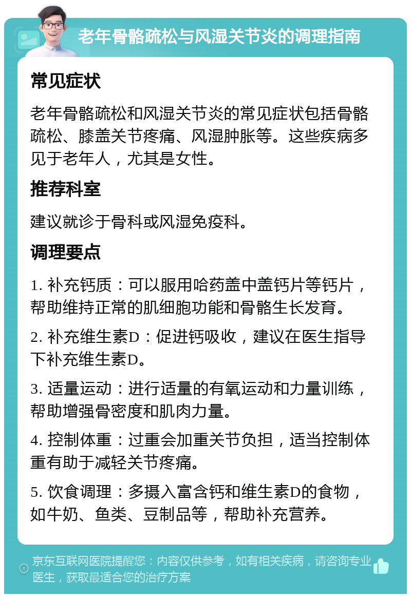 老年骨骼疏松与风湿关节炎的调理指南 常见症状 老年骨骼疏松和风湿关节炎的常见症状包括骨骼疏松、膝盖关节疼痛、风湿肿胀等。这些疾病多见于老年人，尤其是女性。 推荐科室 建议就诊于骨科或风湿免疫科。 调理要点 1. 补充钙质：可以服用哈药盖中盖钙片等钙片，帮助维持正常的肌细胞功能和骨骼生长发育。 2. 补充维生素D：促进钙吸收，建议在医生指导下补充维生素D。 3. 适量运动：进行适量的有氧运动和力量训练，帮助增强骨密度和肌肉力量。 4. 控制体重：过重会加重关节负担，适当控制体重有助于减轻关节疼痛。 5. 饮食调理：多摄入富含钙和维生素D的食物，如牛奶、鱼类、豆制品等，帮助补充营养。