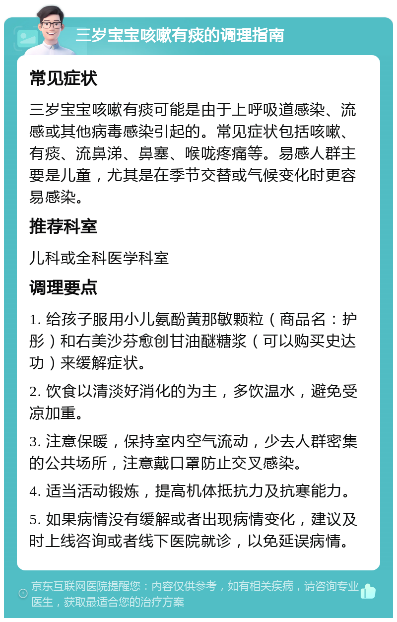 三岁宝宝咳嗽有痰的调理指南 常见症状 三岁宝宝咳嗽有痰可能是由于上呼吸道感染、流感或其他病毒感染引起的。常见症状包括咳嗽、有痰、流鼻涕、鼻塞、喉咙疼痛等。易感人群主要是儿童，尤其是在季节交替或气候变化时更容易感染。 推荐科室 儿科或全科医学科室 调理要点 1. 给孩子服用小儿氨酚黄那敏颗粒（商品名：护彤）和右美沙芬愈创甘油醚糖浆（可以购买史达功）来缓解症状。 2. 饮食以清淡好消化的为主，多饮温水，避免受凉加重。 3. 注意保暖，保持室内空气流动，少去人群密集的公共场所，注意戴口罩防止交叉感染。 4. 适当活动锻炼，提高机体抵抗力及抗寒能力。 5. 如果病情没有缓解或者出现病情变化，建议及时上线咨询或者线下医院就诊，以免延误病情。