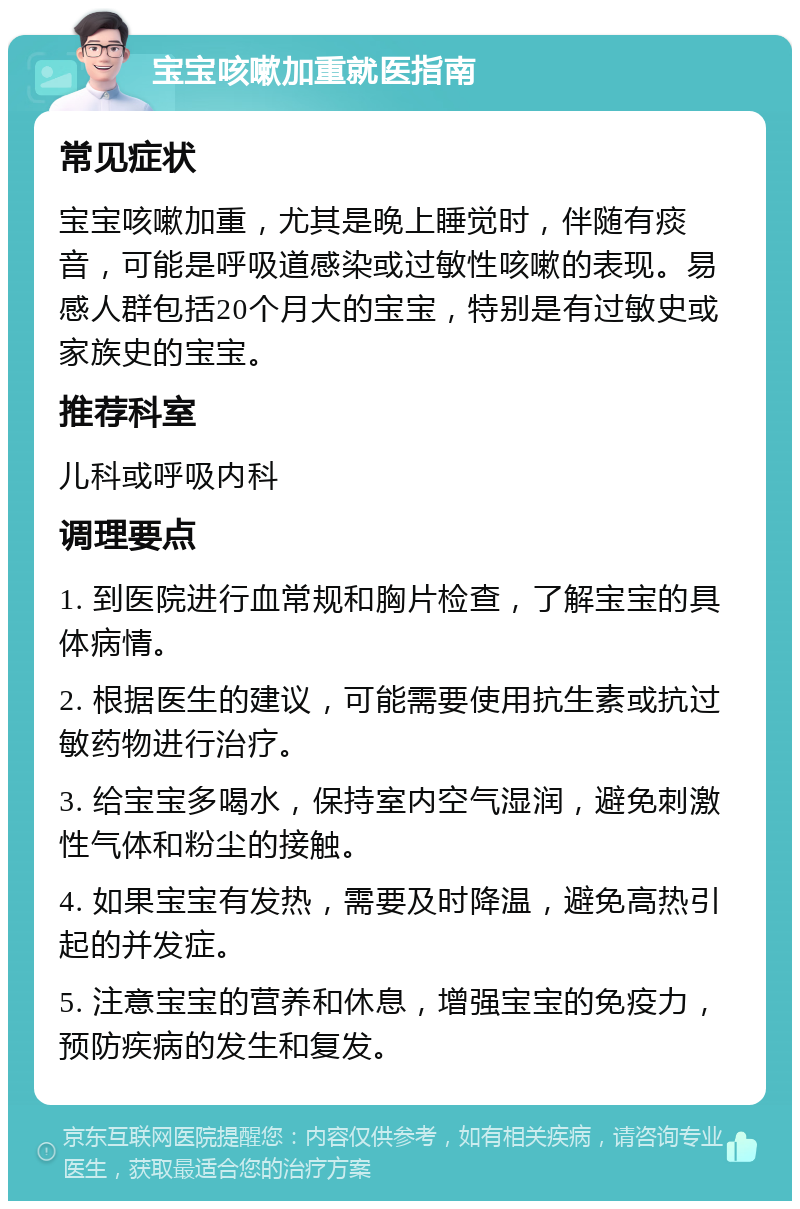 宝宝咳嗽加重就医指南 常见症状 宝宝咳嗽加重，尤其是晚上睡觉时，伴随有痰音，可能是呼吸道感染或过敏性咳嗽的表现。易感人群包括20个月大的宝宝，特别是有过敏史或家族史的宝宝。 推荐科室 儿科或呼吸内科 调理要点 1. 到医院进行血常规和胸片检查，了解宝宝的具体病情。 2. 根据医生的建议，可能需要使用抗生素或抗过敏药物进行治疗。 3. 给宝宝多喝水，保持室内空气湿润，避免刺激性气体和粉尘的接触。 4. 如果宝宝有发热，需要及时降温，避免高热引起的并发症。 5. 注意宝宝的营养和休息，增强宝宝的免疫力，预防疾病的发生和复发。