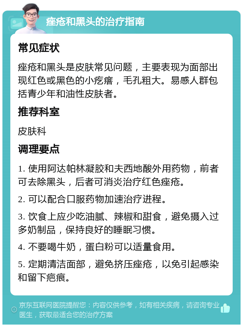 痤疮和黑头的治疗指南 常见症状 痤疮和黑头是皮肤常见问题，主要表现为面部出现红色或黑色的小疙瘩，毛孔粗大。易感人群包括青少年和油性皮肤者。 推荐科室 皮肤科 调理要点 1. 使用阿达帕林凝胶和夫西地酸外用药物，前者可去除黑头，后者可消炎治疗红色痤疮。 2. 可以配合口服药物加速治疗进程。 3. 饮食上应少吃油腻、辣椒和甜食，避免摄入过多奶制品，保持良好的睡眠习惯。 4. 不要喝牛奶，蛋白粉可以适量食用。 5. 定期清洁面部，避免挤压痤疮，以免引起感染和留下疤痕。