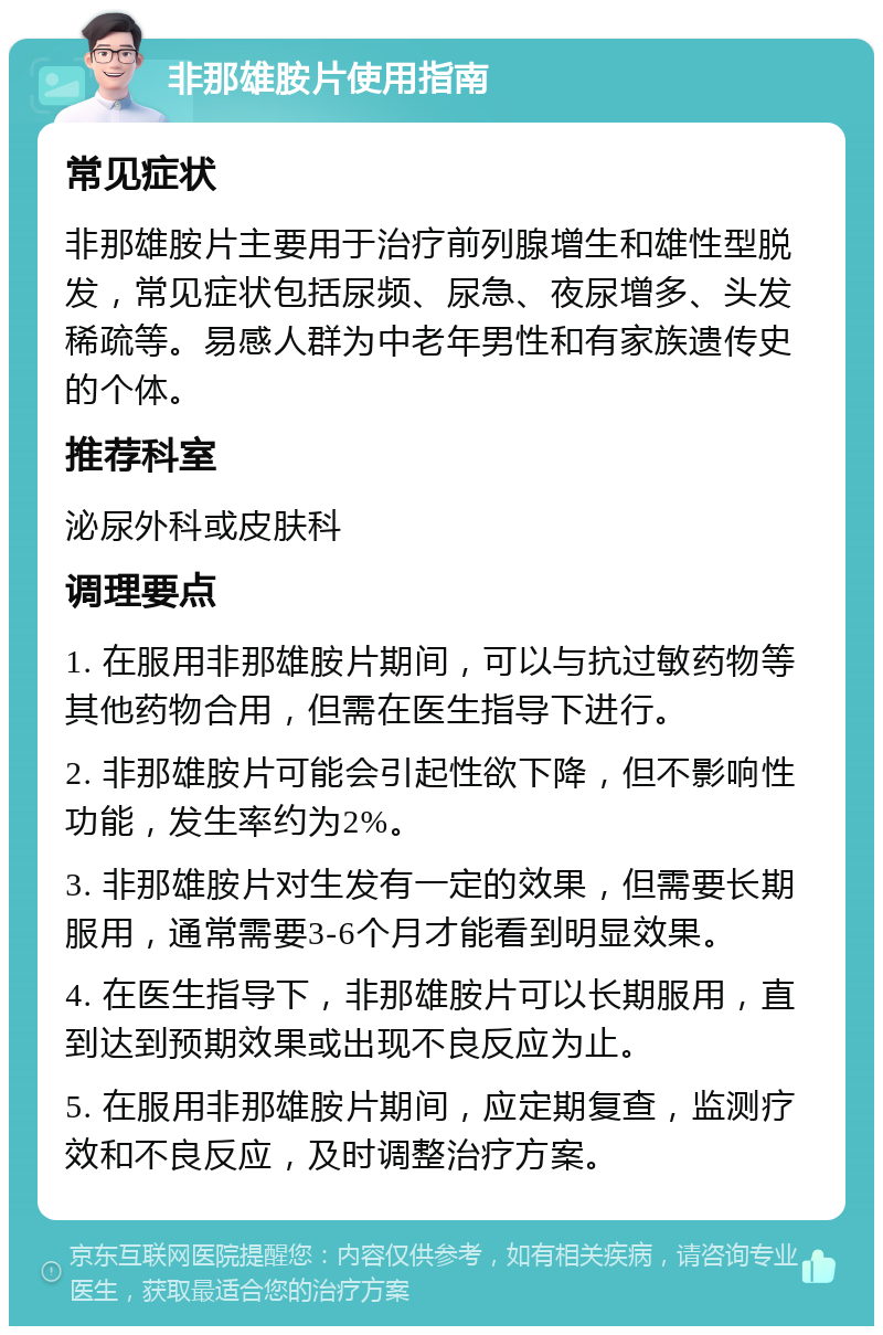 非那雄胺片使用指南 常见症状 非那雄胺片主要用于治疗前列腺增生和雄性型脱发，常见症状包括尿频、尿急、夜尿增多、头发稀疏等。易感人群为中老年男性和有家族遗传史的个体。 推荐科室 泌尿外科或皮肤科 调理要点 1. 在服用非那雄胺片期间，可以与抗过敏药物等其他药物合用，但需在医生指导下进行。 2. 非那雄胺片可能会引起性欲下降，但不影响性功能，发生率约为2%。 3. 非那雄胺片对生发有一定的效果，但需要长期服用，通常需要3-6个月才能看到明显效果。 4. 在医生指导下，非那雄胺片可以长期服用，直到达到预期效果或出现不良反应为止。 5. 在服用非那雄胺片期间，应定期复查，监测疗效和不良反应，及时调整治疗方案。