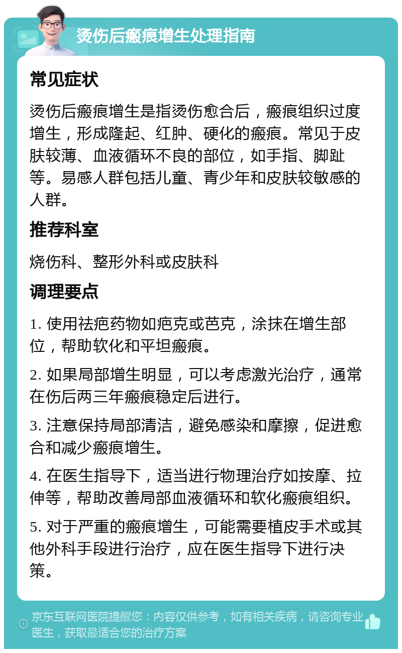 烫伤后瘢痕增生处理指南 常见症状 烫伤后瘢痕增生是指烫伤愈合后，瘢痕组织过度增生，形成隆起、红肿、硬化的瘢痕。常见于皮肤较薄、血液循环不良的部位，如手指、脚趾等。易感人群包括儿童、青少年和皮肤较敏感的人群。 推荐科室 烧伤科、整形外科或皮肤科 调理要点 1. 使用祛疤药物如疤克或芭克，涂抹在增生部位，帮助软化和平坦瘢痕。 2. 如果局部增生明显，可以考虑激光治疗，通常在伤后两三年瘢痕稳定后进行。 3. 注意保持局部清洁，避免感染和摩擦，促进愈合和减少瘢痕增生。 4. 在医生指导下，适当进行物理治疗如按摩、拉伸等，帮助改善局部血液循环和软化瘢痕组织。 5. 对于严重的瘢痕增生，可能需要植皮手术或其他外科手段进行治疗，应在医生指导下进行决策。