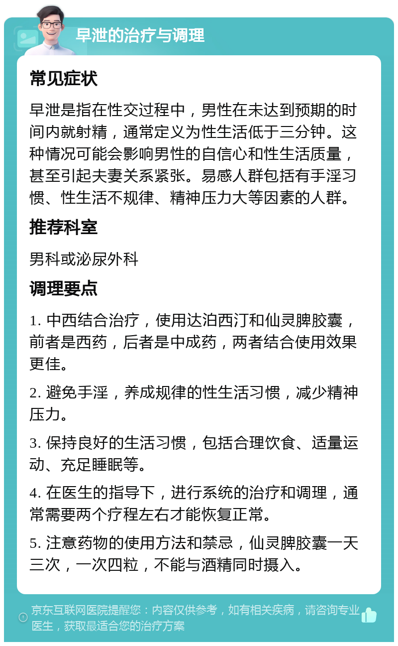 早泄的治疗与调理 常见症状 早泄是指在性交过程中，男性在未达到预期的时间内就射精，通常定义为性生活低于三分钟。这种情况可能会影响男性的自信心和性生活质量，甚至引起夫妻关系紧张。易感人群包括有手淫习惯、性生活不规律、精神压力大等因素的人群。 推荐科室 男科或泌尿外科 调理要点 1. 中西结合治疗，使用达泊西汀和仙灵脾胶囊，前者是西药，后者是中成药，两者结合使用效果更佳。 2. 避免手淫，养成规律的性生活习惯，减少精神压力。 3. 保持良好的生活习惯，包括合理饮食、适量运动、充足睡眠等。 4. 在医生的指导下，进行系统的治疗和调理，通常需要两个疗程左右才能恢复正常。 5. 注意药物的使用方法和禁忌，仙灵脾胶囊一天三次，一次四粒，不能与酒精同时摄入。