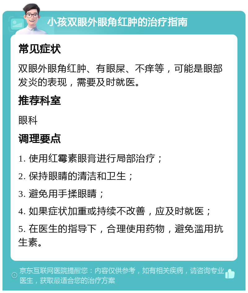 小孩双眼外眼角红肿的治疗指南 常见症状 双眼外眼角红肿、有眼屎、不痒等，可能是眼部发炎的表现，需要及时就医。 推荐科室 眼科 调理要点 1. 使用红霉素眼膏进行局部治疗； 2. 保持眼睛的清洁和卫生； 3. 避免用手揉眼睛； 4. 如果症状加重或持续不改善，应及时就医； 5. 在医生的指导下，合理使用药物，避免滥用抗生素。