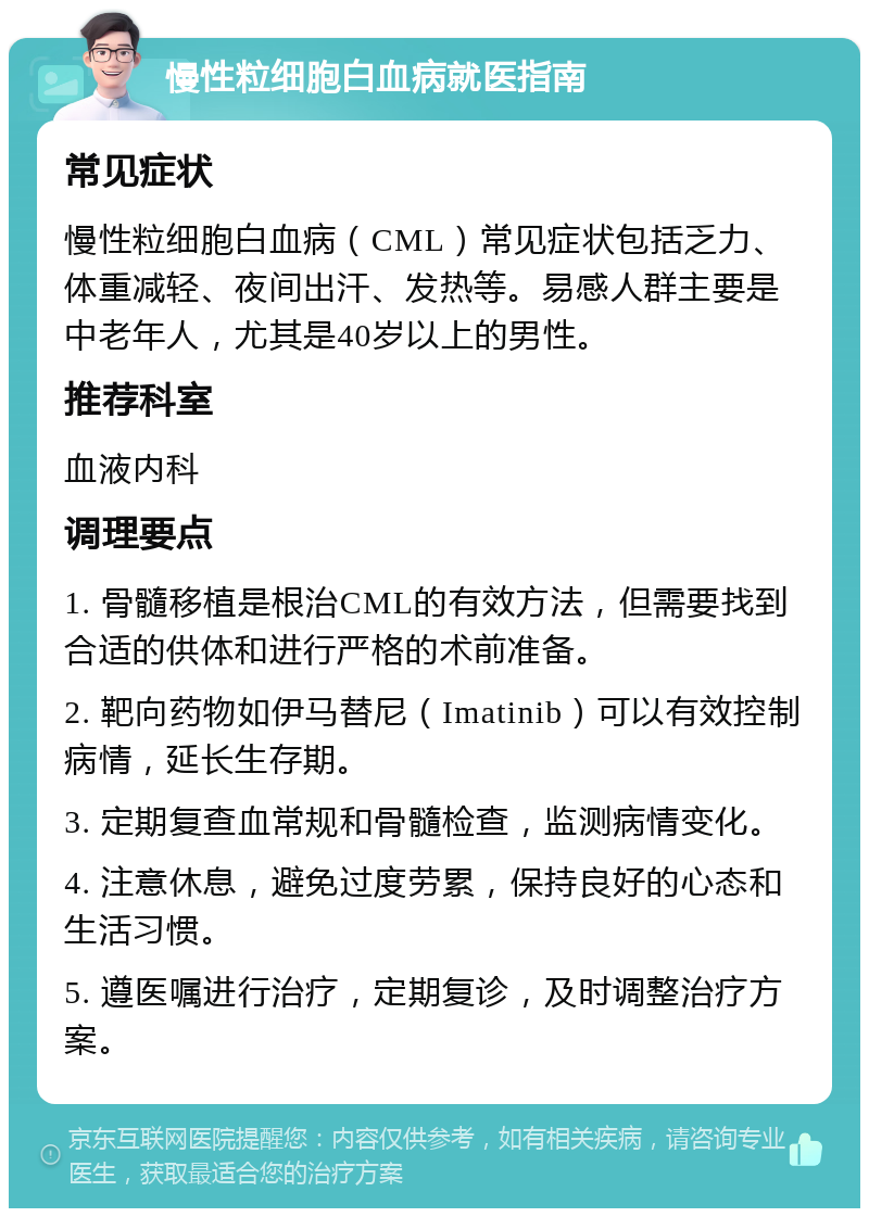 慢性粒细胞白血病就医指南 常见症状 慢性粒细胞白血病（CML）常见症状包括乏力、体重减轻、夜间出汗、发热等。易感人群主要是中老年人，尤其是40岁以上的男性。 推荐科室 血液内科 调理要点 1. 骨髓移植是根治CML的有效方法，但需要找到合适的供体和进行严格的术前准备。 2. 靶向药物如伊马替尼（Imatinib）可以有效控制病情，延长生存期。 3. 定期复查血常规和骨髓检查，监测病情变化。 4. 注意休息，避免过度劳累，保持良好的心态和生活习惯。 5. 遵医嘱进行治疗，定期复诊，及时调整治疗方案。