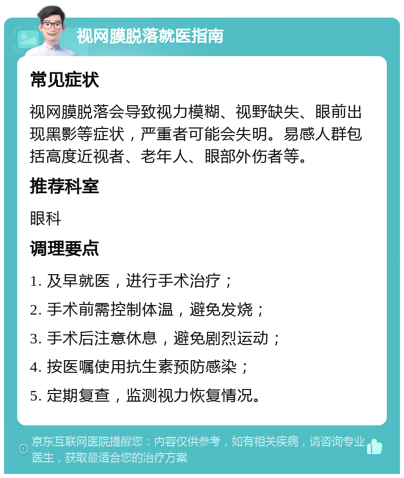 视网膜脱落就医指南 常见症状 视网膜脱落会导致视力模糊、视野缺失、眼前出现黑影等症状，严重者可能会失明。易感人群包括高度近视者、老年人、眼部外伤者等。 推荐科室 眼科 调理要点 1. 及早就医，进行手术治疗； 2. 手术前需控制体温，避免发烧； 3. 手术后注意休息，避免剧烈运动； 4. 按医嘱使用抗生素预防感染； 5. 定期复查，监测视力恢复情况。