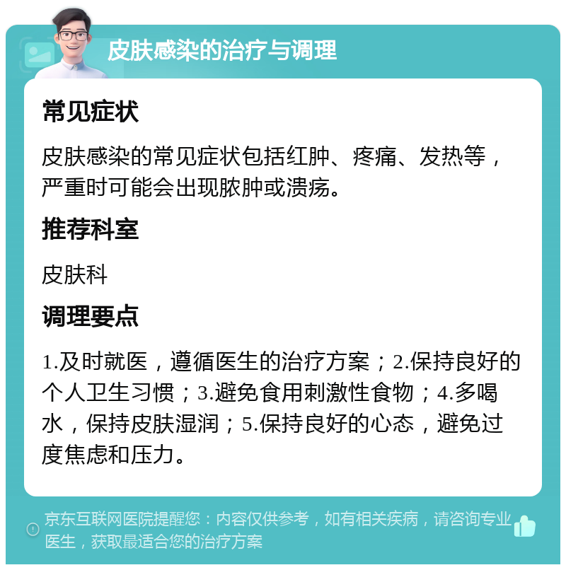 皮肤感染的治疗与调理 常见症状 皮肤感染的常见症状包括红肿、疼痛、发热等，严重时可能会出现脓肿或溃疡。 推荐科室 皮肤科 调理要点 1.及时就医，遵循医生的治疗方案；2.保持良好的个人卫生习惯；3.避免食用刺激性食物；4.多喝水，保持皮肤湿润；5.保持良好的心态，避免过度焦虑和压力。