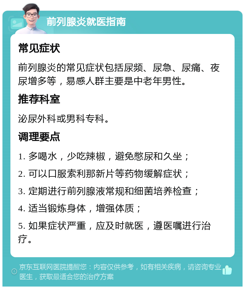 前列腺炎就医指南 常见症状 前列腺炎的常见症状包括尿频、尿急、尿痛、夜尿增多等，易感人群主要是中老年男性。 推荐科室 泌尿外科或男科专科。 调理要点 1. 多喝水，少吃辣椒，避免憋尿和久坐； 2. 可以口服索利那新片等药物缓解症状； 3. 定期进行前列腺液常规和细菌培养检查； 4. 适当锻炼身体，增强体质； 5. 如果症状严重，应及时就医，遵医嘱进行治疗。