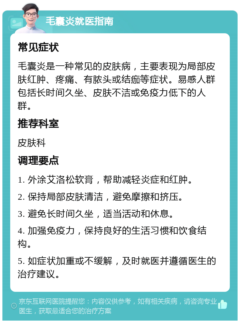 毛囊炎就医指南 常见症状 毛囊炎是一种常见的皮肤病，主要表现为局部皮肤红肿、疼痛、有脓头或结痂等症状。易感人群包括长时间久坐、皮肤不洁或免疫力低下的人群。 推荐科室 皮肤科 调理要点 1. 外涂艾洛松软膏，帮助减轻炎症和红肿。 2. 保持局部皮肤清洁，避免摩擦和挤压。 3. 避免长时间久坐，适当活动和休息。 4. 加强免疫力，保持良好的生活习惯和饮食结构。 5. 如症状加重或不缓解，及时就医并遵循医生的治疗建议。