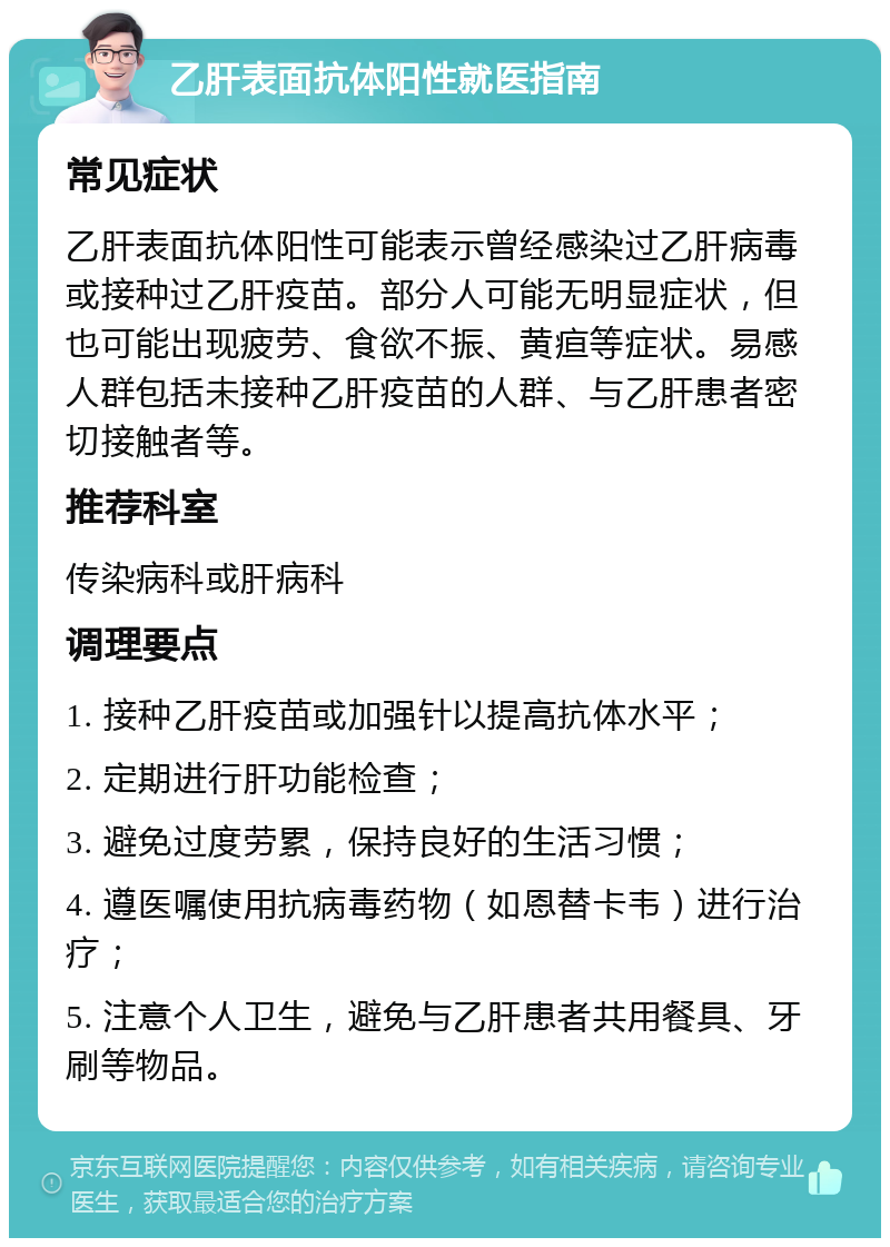 乙肝表面抗体阳性就医指南 常见症状 乙肝表面抗体阳性可能表示曾经感染过乙肝病毒或接种过乙肝疫苗。部分人可能无明显症状，但也可能出现疲劳、食欲不振、黄疸等症状。易感人群包括未接种乙肝疫苗的人群、与乙肝患者密切接触者等。 推荐科室 传染病科或肝病科 调理要点 1. 接种乙肝疫苗或加强针以提高抗体水平； 2. 定期进行肝功能检查； 3. 避免过度劳累，保持良好的生活习惯； 4. 遵医嘱使用抗病毒药物（如恩替卡韦）进行治疗； 5. 注意个人卫生，避免与乙肝患者共用餐具、牙刷等物品。