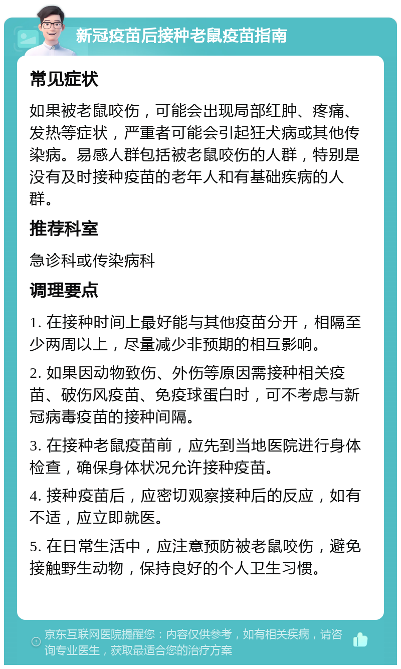 新冠疫苗后接种老鼠疫苗指南 常见症状 如果被老鼠咬伤，可能会出现局部红肿、疼痛、发热等症状，严重者可能会引起狂犬病或其他传染病。易感人群包括被老鼠咬伤的人群，特别是没有及时接种疫苗的老年人和有基础疾病的人群。 推荐科室 急诊科或传染病科 调理要点 1. 在接种时间上最好能与其他疫苗分开，相隔至少两周以上，尽量减少非预期的相互影响。 2. 如果因动物致伤、外伤等原因需接种相关疫苗、破伤风疫苗、免疫球蛋白时，可不考虑与新冠病毒疫苗的接种间隔。 3. 在接种老鼠疫苗前，应先到当地医院进行身体检查，确保身体状况允许接种疫苗。 4. 接种疫苗后，应密切观察接种后的反应，如有不适，应立即就医。 5. 在日常生活中，应注意预防被老鼠咬伤，避免接触野生动物，保持良好的个人卫生习惯。