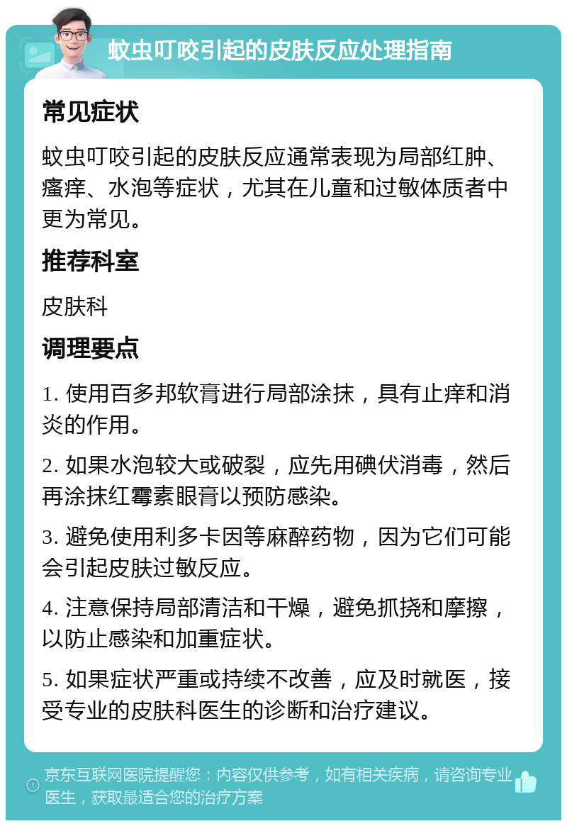 蚊虫叮咬引起的皮肤反应处理指南 常见症状 蚊虫叮咬引起的皮肤反应通常表现为局部红肿、瘙痒、水泡等症状，尤其在儿童和过敏体质者中更为常见。 推荐科室 皮肤科 调理要点 1. 使用百多邦软膏进行局部涂抹，具有止痒和消炎的作用。 2. 如果水泡较大或破裂，应先用碘伏消毒，然后再涂抹红霉素眼膏以预防感染。 3. 避免使用利多卡因等麻醉药物，因为它们可能会引起皮肤过敏反应。 4. 注意保持局部清洁和干燥，避免抓挠和摩擦，以防止感染和加重症状。 5. 如果症状严重或持续不改善，应及时就医，接受专业的皮肤科医生的诊断和治疗建议。