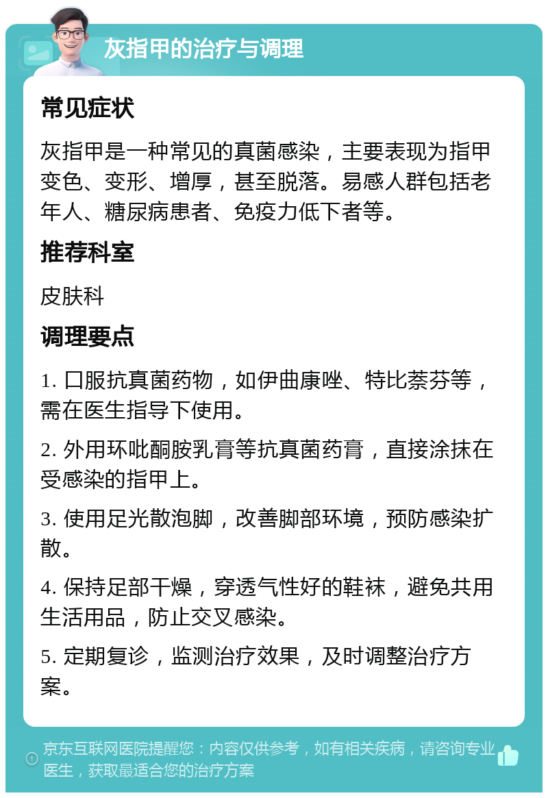 灰指甲的治疗与调理 常见症状 灰指甲是一种常见的真菌感染，主要表现为指甲变色、变形、增厚，甚至脱落。易感人群包括老年人、糖尿病患者、免疫力低下者等。 推荐科室 皮肤科 调理要点 1. 口服抗真菌药物，如伊曲康唑、特比萘芬等，需在医生指导下使用。 2. 外用环吡酮胺乳膏等抗真菌药膏，直接涂抹在受感染的指甲上。 3. 使用足光散泡脚，改善脚部环境，预防感染扩散。 4. 保持足部干燥，穿透气性好的鞋袜，避免共用生活用品，防止交叉感染。 5. 定期复诊，监测治疗效果，及时调整治疗方案。