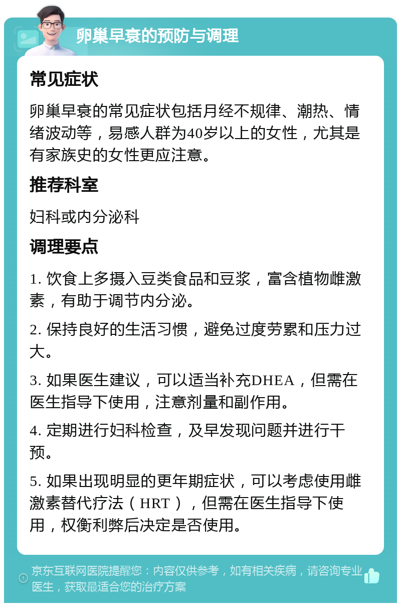 卵巢早衰的预防与调理 常见症状 卵巢早衰的常见症状包括月经不规律、潮热、情绪波动等，易感人群为40岁以上的女性，尤其是有家族史的女性更应注意。 推荐科室 妇科或内分泌科 调理要点 1. 饮食上多摄入豆类食品和豆浆，富含植物雌激素，有助于调节内分泌。 2. 保持良好的生活习惯，避免过度劳累和压力过大。 3. 如果医生建议，可以适当补充DHEA，但需在医生指导下使用，注意剂量和副作用。 4. 定期进行妇科检查，及早发现问题并进行干预。 5. 如果出现明显的更年期症状，可以考虑使用雌激素替代疗法（HRT），但需在医生指导下使用，权衡利弊后决定是否使用。