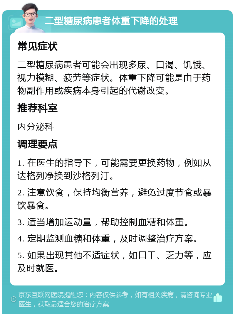 二型糖尿病患者体重下降的处理 常见症状 二型糖尿病患者可能会出现多尿、口渴、饥饿、视力模糊、疲劳等症状。体重下降可能是由于药物副作用或疾病本身引起的代谢改变。 推荐科室 内分泌科 调理要点 1. 在医生的指导下，可能需要更换药物，例如从达格列净换到沙格列汀。 2. 注意饮食，保持均衡营养，避免过度节食或暴饮暴食。 3. 适当增加运动量，帮助控制血糖和体重。 4. 定期监测血糖和体重，及时调整治疗方案。 5. 如果出现其他不适症状，如口干、乏力等，应及时就医。