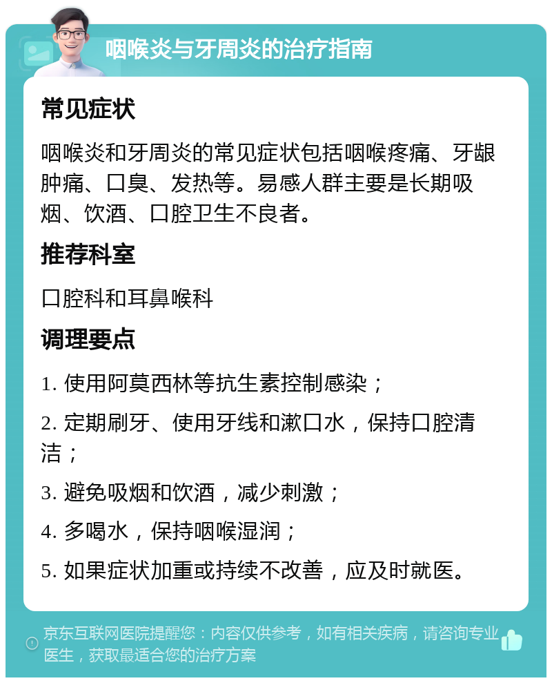 咽喉炎与牙周炎的治疗指南 常见症状 咽喉炎和牙周炎的常见症状包括咽喉疼痛、牙龈肿痛、口臭、发热等。易感人群主要是长期吸烟、饮酒、口腔卫生不良者。 推荐科室 口腔科和耳鼻喉科 调理要点 1. 使用阿莫西林等抗生素控制感染； 2. 定期刷牙、使用牙线和漱口水，保持口腔清洁； 3. 避免吸烟和饮酒，减少刺激； 4. 多喝水，保持咽喉湿润； 5. 如果症状加重或持续不改善，应及时就医。