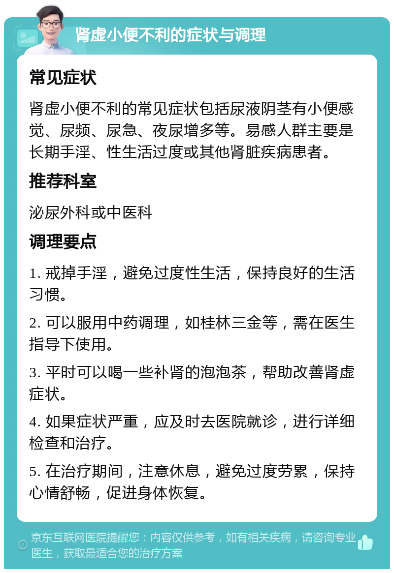 肾虚小便不利的症状与调理 常见症状 肾虚小便不利的常见症状包括尿液阴茎有小便感觉、尿频、尿急、夜尿增多等。易感人群主要是长期手淫、性生活过度或其他肾脏疾病患者。 推荐科室 泌尿外科或中医科 调理要点 1. 戒掉手淫，避免过度性生活，保持良好的生活习惯。 2. 可以服用中药调理，如桂林三金等，需在医生指导下使用。 3. 平时可以喝一些补肾的泡泡茶，帮助改善肾虚症状。 4. 如果症状严重，应及时去医院就诊，进行详细检查和治疗。 5. 在治疗期间，注意休息，避免过度劳累，保持心情舒畅，促进身体恢复。