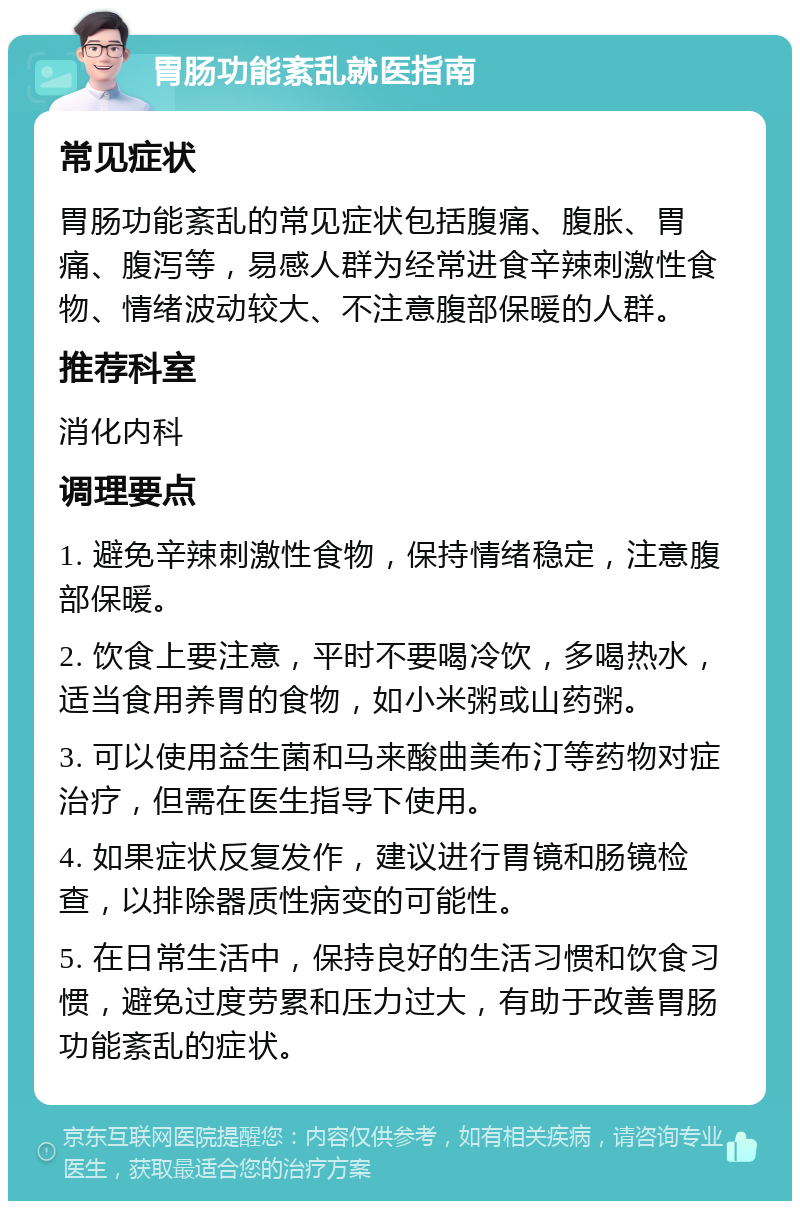 胃肠功能紊乱就医指南 常见症状 胃肠功能紊乱的常见症状包括腹痛、腹胀、胃痛、腹泻等，易感人群为经常进食辛辣刺激性食物、情绪波动较大、不注意腹部保暖的人群。 推荐科室 消化内科 调理要点 1. 避免辛辣刺激性食物，保持情绪稳定，注意腹部保暖。 2. 饮食上要注意，平时不要喝冷饮，多喝热水，适当食用养胃的食物，如小米粥或山药粥。 3. 可以使用益生菌和马来酸曲美布汀等药物对症治疗，但需在医生指导下使用。 4. 如果症状反复发作，建议进行胃镜和肠镜检查，以排除器质性病变的可能性。 5. 在日常生活中，保持良好的生活习惯和饮食习惯，避免过度劳累和压力过大，有助于改善胃肠功能紊乱的症状。