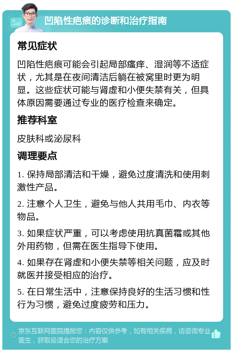 凹陷性疤痕的诊断和治疗指南 常见症状 凹陷性疤痕可能会引起局部瘙痒、湿润等不适症状，尤其是在夜间清洁后躺在被窝里时更为明显。这些症状可能与肾虚和小便失禁有关，但具体原因需要通过专业的医疗检查来确定。 推荐科室 皮肤科或泌尿科 调理要点 1. 保持局部清洁和干燥，避免过度清洗和使用刺激性产品。 2. 注意个人卫生，避免与他人共用毛巾、内衣等物品。 3. 如果症状严重，可以考虑使用抗真菌霜或其他外用药物，但需在医生指导下使用。 4. 如果存在肾虚和小便失禁等相关问题，应及时就医并接受相应的治疗。 5. 在日常生活中，注意保持良好的生活习惯和性行为习惯，避免过度疲劳和压力。