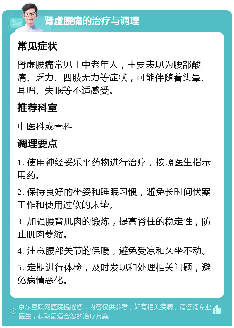 肾虚腰痛的治疗与调理 常见症状 肾虚腰痛常见于中老年人，主要表现为腰部酸痛、乏力、四肢无力等症状，可能伴随着头晕、耳鸣、失眠等不适感受。 推荐科室 中医科或骨科 调理要点 1. 使用神经妥乐平药物进行治疗，按照医生指示用药。 2. 保持良好的坐姿和睡眠习惯，避免长时间伏案工作和使用过软的床垫。 3. 加强腰背肌肉的锻炼，提高脊柱的稳定性，防止肌肉萎缩。 4. 注意腰部关节的保暖，避免受凉和久坐不动。 5. 定期进行体检，及时发现和处理相关问题，避免病情恶化。