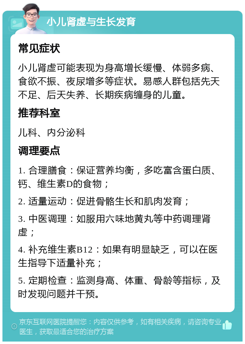 小儿肾虚与生长发育 常见症状 小儿肾虚可能表现为身高增长缓慢、体弱多病、食欲不振、夜尿增多等症状。易感人群包括先天不足、后天失养、长期疾病缠身的儿童。 推荐科室 儿科、内分泌科 调理要点 1. 合理膳食：保证营养均衡，多吃富含蛋白质、钙、维生素D的食物； 2. 适量运动：促进骨骼生长和肌肉发育； 3. 中医调理：如服用六味地黄丸等中药调理肾虚； 4. 补充维生素B12：如果有明显缺乏，可以在医生指导下适量补充； 5. 定期检查：监测身高、体重、骨龄等指标，及时发现问题并干预。