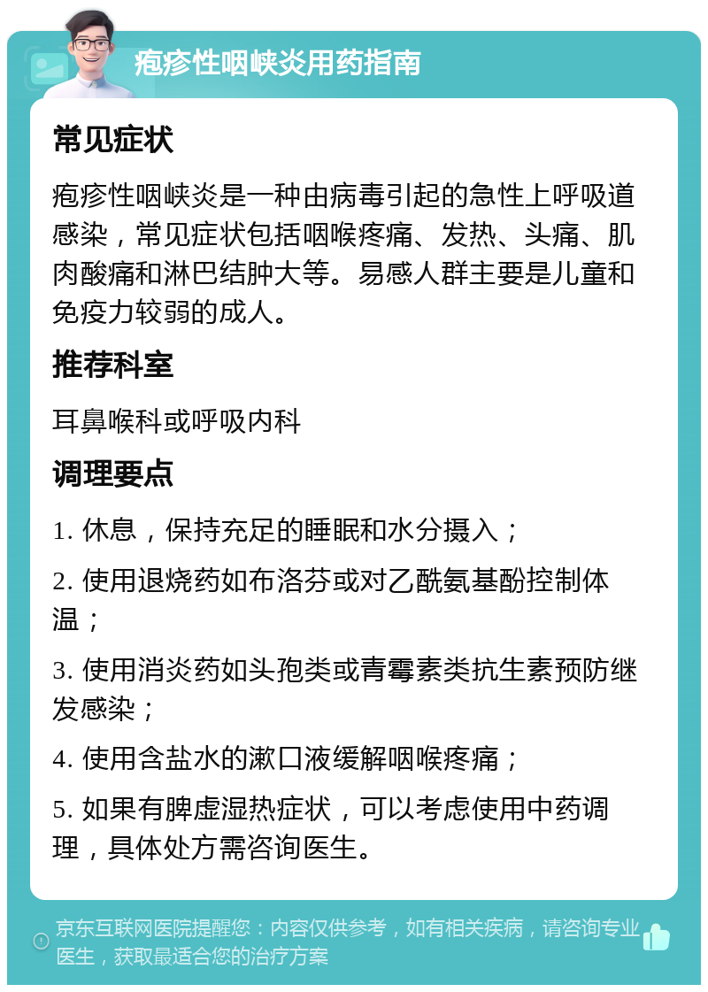 疱疹性咽峡炎用药指南 常见症状 疱疹性咽峡炎是一种由病毒引起的急性上呼吸道感染，常见症状包括咽喉疼痛、发热、头痛、肌肉酸痛和淋巴结肿大等。易感人群主要是儿童和免疫力较弱的成人。 推荐科室 耳鼻喉科或呼吸内科 调理要点 1. 休息，保持充足的睡眠和水分摄入； 2. 使用退烧药如布洛芬或对乙酰氨基酚控制体温； 3. 使用消炎药如头孢类或青霉素类抗生素预防继发感染； 4. 使用含盐水的漱口液缓解咽喉疼痛； 5. 如果有脾虚湿热症状，可以考虑使用中药调理，具体处方需咨询医生。