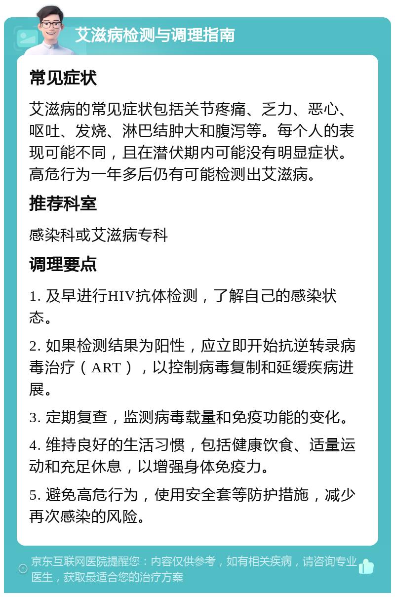 艾滋病检测与调理指南 常见症状 艾滋病的常见症状包括关节疼痛、乏力、恶心、呕吐、发烧、淋巴结肿大和腹泻等。每个人的表现可能不同，且在潜伏期内可能没有明显症状。高危行为一年多后仍有可能检测出艾滋病。 推荐科室 感染科或艾滋病专科 调理要点 1. 及早进行HIV抗体检测，了解自己的感染状态。 2. 如果检测结果为阳性，应立即开始抗逆转录病毒治疗（ART），以控制病毒复制和延缓疾病进展。 3. 定期复查，监测病毒载量和免疫功能的变化。 4. 维持良好的生活习惯，包括健康饮食、适量运动和充足休息，以增强身体免疫力。 5. 避免高危行为，使用安全套等防护措施，减少再次感染的风险。