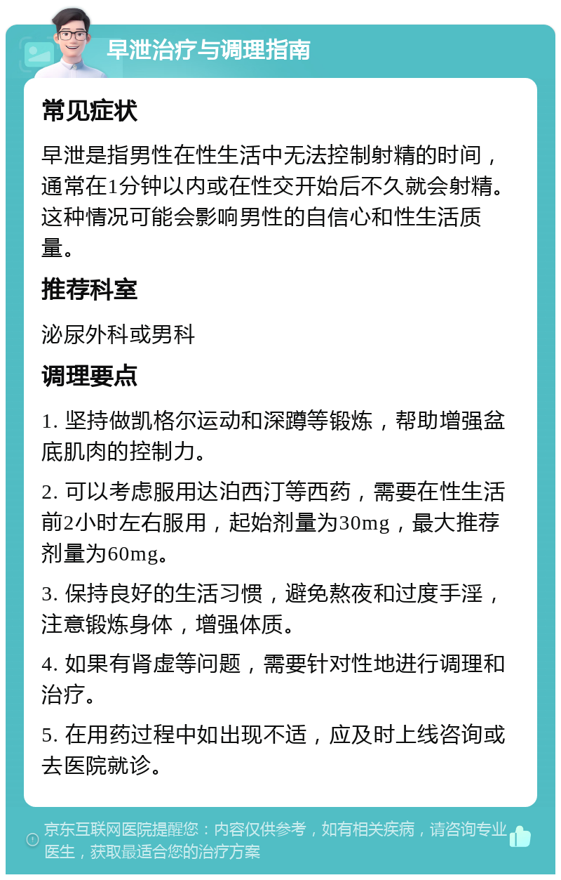 早泄治疗与调理指南 常见症状 早泄是指男性在性生活中无法控制射精的时间，通常在1分钟以内或在性交开始后不久就会射精。这种情况可能会影响男性的自信心和性生活质量。 推荐科室 泌尿外科或男科 调理要点 1. 坚持做凯格尔运动和深蹲等锻炼，帮助增强盆底肌肉的控制力。 2. 可以考虑服用达泊西汀等西药，需要在性生活前2小时左右服用，起始剂量为30mg，最大推荐剂量为60mg。 3. 保持良好的生活习惯，避免熬夜和过度手淫，注意锻炼身体，增强体质。 4. 如果有肾虚等问题，需要针对性地进行调理和治疗。 5. 在用药过程中如出现不适，应及时上线咨询或去医院就诊。