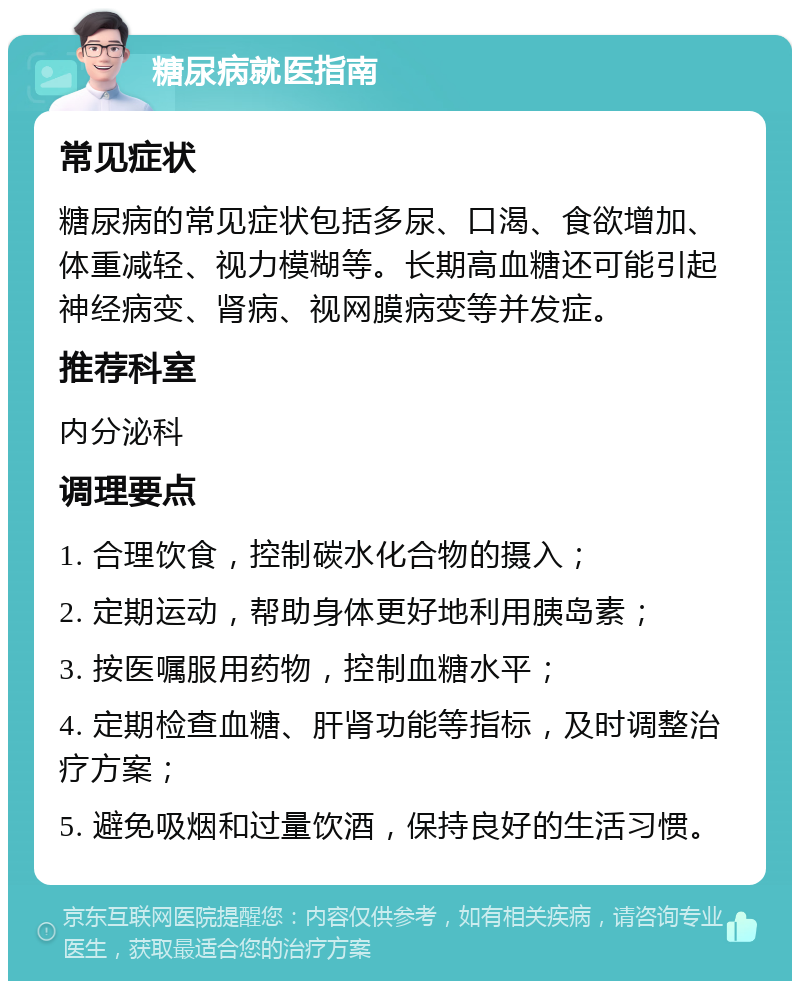 糖尿病就医指南 常见症状 糖尿病的常见症状包括多尿、口渴、食欲增加、体重减轻、视力模糊等。长期高血糖还可能引起神经病变、肾病、视网膜病变等并发症。 推荐科室 内分泌科 调理要点 1. 合理饮食，控制碳水化合物的摄入； 2. 定期运动，帮助身体更好地利用胰岛素； 3. 按医嘱服用药物，控制血糖水平； 4. 定期检查血糖、肝肾功能等指标，及时调整治疗方案； 5. 避免吸烟和过量饮酒，保持良好的生活习惯。