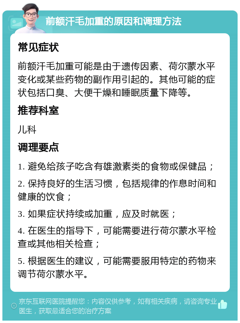 前额汗毛加重的原因和调理方法 常见症状 前额汗毛加重可能是由于遗传因素、荷尔蒙水平变化或某些药物的副作用引起的。其他可能的症状包括口臭、大便干燥和睡眠质量下降等。 推荐科室 儿科 调理要点 1. 避免给孩子吃含有雄激素类的食物或保健品； 2. 保持良好的生活习惯，包括规律的作息时间和健康的饮食； 3. 如果症状持续或加重，应及时就医； 4. 在医生的指导下，可能需要进行荷尔蒙水平检查或其他相关检查； 5. 根据医生的建议，可能需要服用特定的药物来调节荷尔蒙水平。