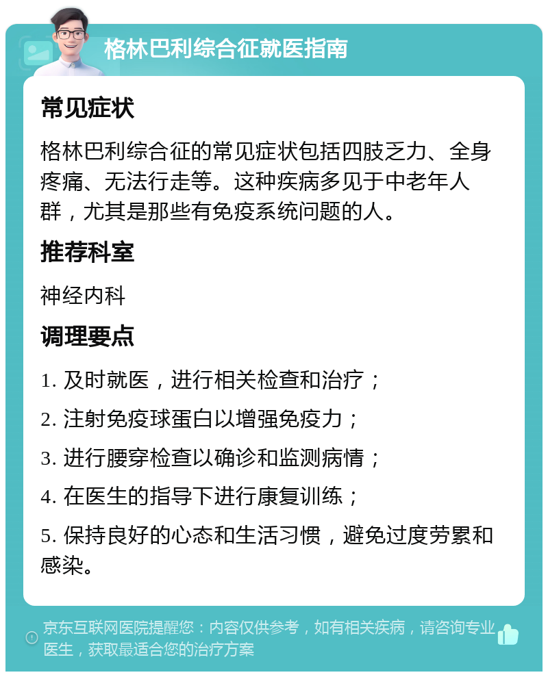 格林巴利综合征就医指南 常见症状 格林巴利综合征的常见症状包括四肢乏力、全身疼痛、无法行走等。这种疾病多见于中老年人群，尤其是那些有免疫系统问题的人。 推荐科室 神经内科 调理要点 1. 及时就医，进行相关检查和治疗； 2. 注射免疫球蛋白以增强免疫力； 3. 进行腰穿检查以确诊和监测病情； 4. 在医生的指导下进行康复训练； 5. 保持良好的心态和生活习惯，避免过度劳累和感染。