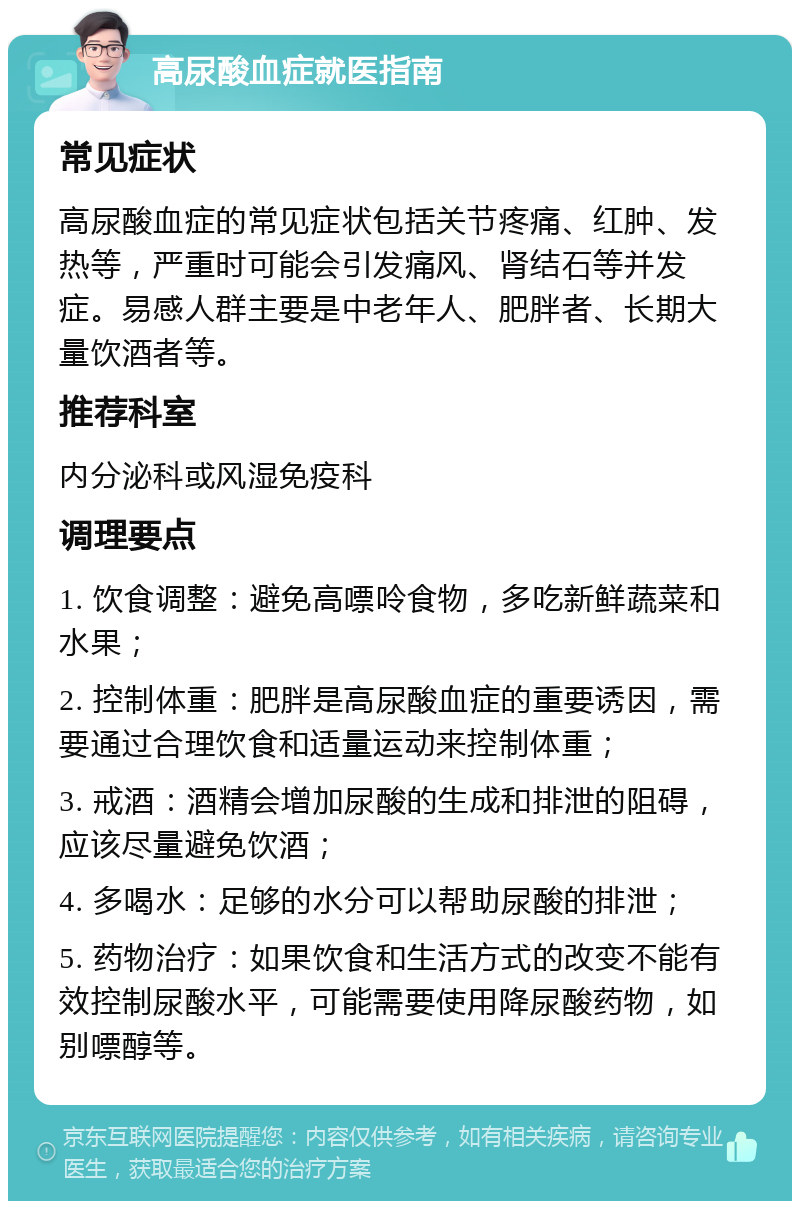 高尿酸血症就医指南 常见症状 高尿酸血症的常见症状包括关节疼痛、红肿、发热等，严重时可能会引发痛风、肾结石等并发症。易感人群主要是中老年人、肥胖者、长期大量饮酒者等。 推荐科室 内分泌科或风湿免疫科 调理要点 1. 饮食调整：避免高嘌呤食物，多吃新鲜蔬菜和水果； 2. 控制体重：肥胖是高尿酸血症的重要诱因，需要通过合理饮食和适量运动来控制体重； 3. 戒酒：酒精会增加尿酸的生成和排泄的阻碍，应该尽量避免饮酒； 4. 多喝水：足够的水分可以帮助尿酸的排泄； 5. 药物治疗：如果饮食和生活方式的改变不能有效控制尿酸水平，可能需要使用降尿酸药物，如别嘌醇等。