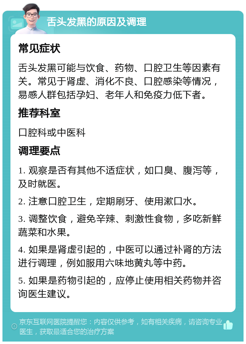 舌头发黑的原因及调理 常见症状 舌头发黑可能与饮食、药物、口腔卫生等因素有关。常见于肾虚、消化不良、口腔感染等情况，易感人群包括孕妇、老年人和免疫力低下者。 推荐科室 口腔科或中医科 调理要点 1. 观察是否有其他不适症状，如口臭、腹泻等，及时就医。 2. 注意口腔卫生，定期刷牙、使用漱口水。 3. 调整饮食，避免辛辣、刺激性食物，多吃新鲜蔬菜和水果。 4. 如果是肾虚引起的，中医可以通过补肾的方法进行调理，例如服用六味地黄丸等中药。 5. 如果是药物引起的，应停止使用相关药物并咨询医生建议。