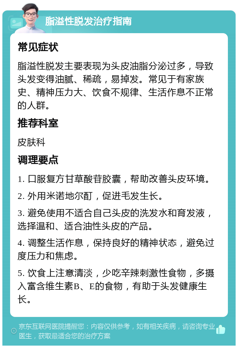 脂溢性脱发治疗指南 常见症状 脂溢性脱发主要表现为头皮油脂分泌过多，导致头发变得油腻、稀疏，易掉发。常见于有家族史、精神压力大、饮食不规律、生活作息不正常的人群。 推荐科室 皮肤科 调理要点 1. 口服复方甘草酸苷胶囊，帮助改善头皮环境。 2. 外用米诺地尔酊，促进毛发生长。 3. 避免使用不适合自己头皮的洗发水和育发液，选择温和、适合油性头皮的产品。 4. 调整生活作息，保持良好的精神状态，避免过度压力和焦虑。 5. 饮食上注意清淡，少吃辛辣刺激性食物，多摄入富含维生素B、E的食物，有助于头发健康生长。