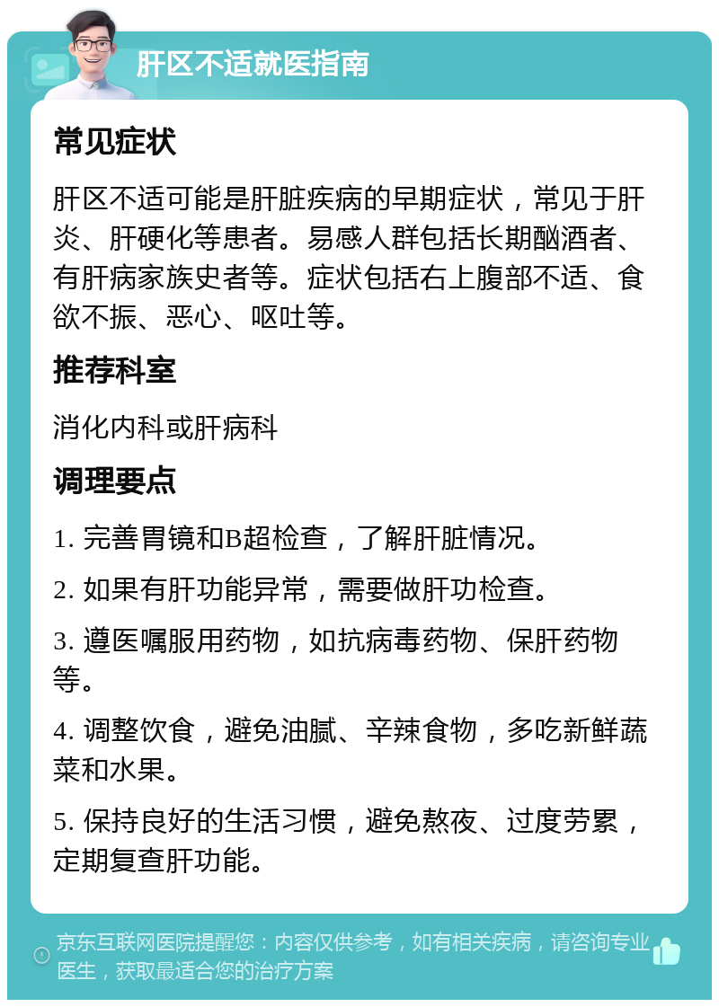 肝区不适就医指南 常见症状 肝区不适可能是肝脏疾病的早期症状，常见于肝炎、肝硬化等患者。易感人群包括长期酗酒者、有肝病家族史者等。症状包括右上腹部不适、食欲不振、恶心、呕吐等。 推荐科室 消化内科或肝病科 调理要点 1. 完善胃镜和B超检查，了解肝脏情况。 2. 如果有肝功能异常，需要做肝功检查。 3. 遵医嘱服用药物，如抗病毒药物、保肝药物等。 4. 调整饮食，避免油腻、辛辣食物，多吃新鲜蔬菜和水果。 5. 保持良好的生活习惯，避免熬夜、过度劳累，定期复查肝功能。