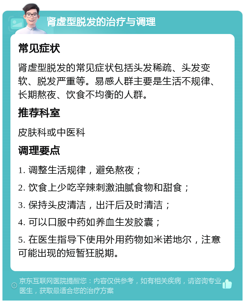 肾虚型脱发的治疗与调理 常见症状 肾虚型脱发的常见症状包括头发稀疏、头发变软、脱发严重等。易感人群主要是生活不规律、长期熬夜、饮食不均衡的人群。 推荐科室 皮肤科或中医科 调理要点 1. 调整生活规律，避免熬夜； 2. 饮食上少吃辛辣刺激油腻食物和甜食； 3. 保持头皮清洁，出汗后及时清洁； 4. 可以口服中药如养血生发胶囊； 5. 在医生指导下使用外用药物如米诺地尔，注意可能出现的短暂狂脱期。