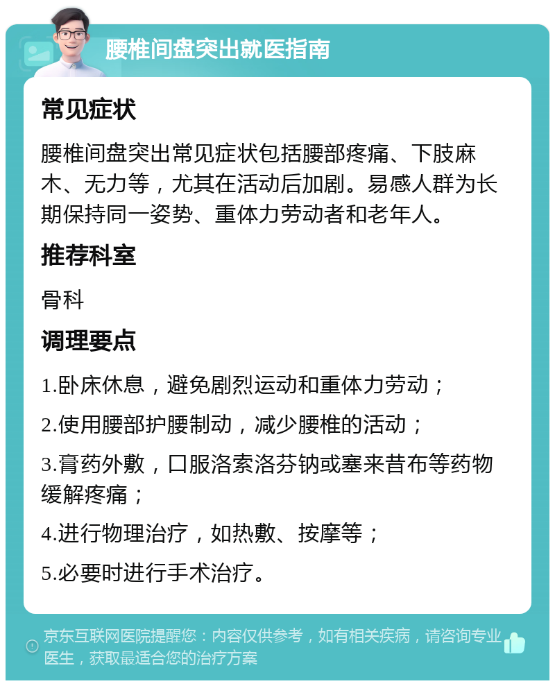 腰椎间盘突出就医指南 常见症状 腰椎间盘突出常见症状包括腰部疼痛、下肢麻木、无力等，尤其在活动后加剧。易感人群为长期保持同一姿势、重体力劳动者和老年人。 推荐科室 骨科 调理要点 1.卧床休息，避免剧烈运动和重体力劳动； 2.使用腰部护腰制动，减少腰椎的活动； 3.膏药外敷，口服洛索洛芬钠或塞来昔布等药物缓解疼痛； 4.进行物理治疗，如热敷、按摩等； 5.必要时进行手术治疗。