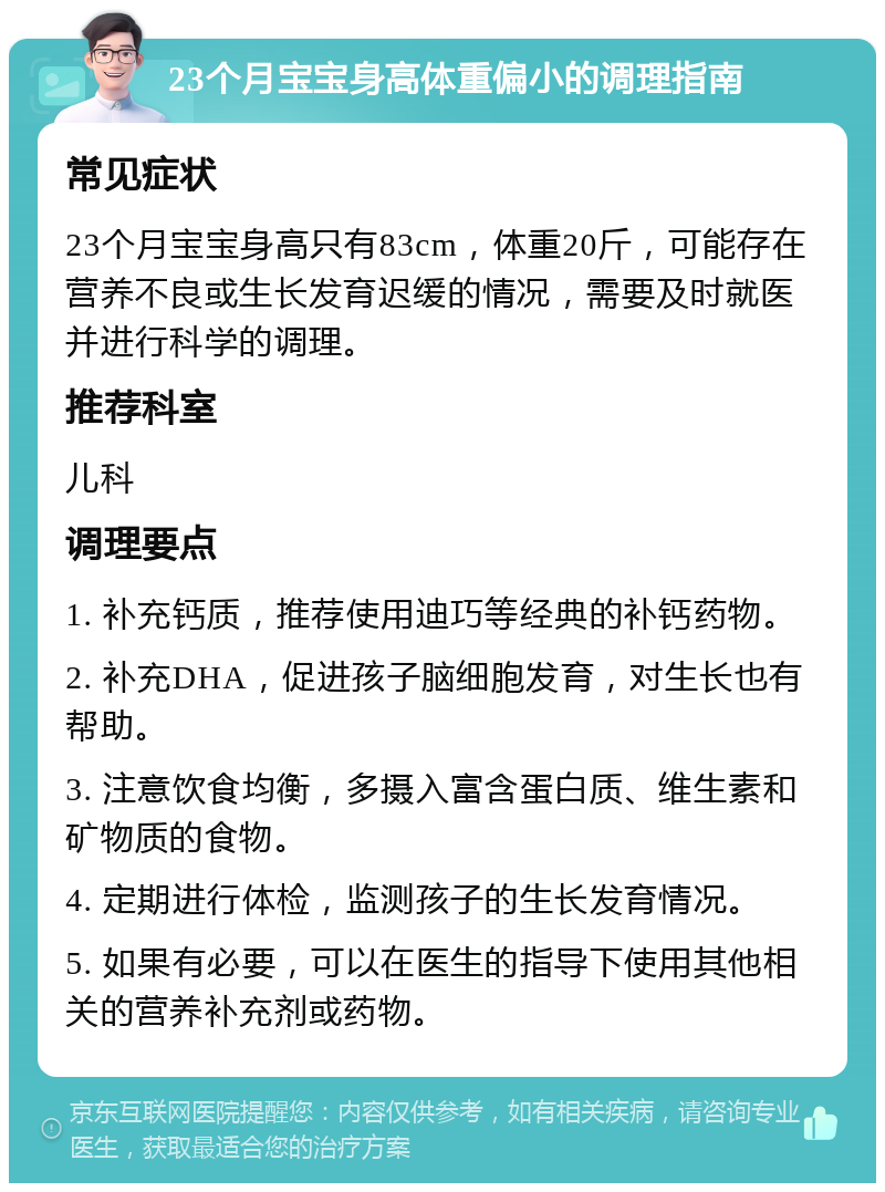 23个月宝宝身高体重偏小的调理指南 常见症状 23个月宝宝身高只有83cm，体重20斤，可能存在营养不良或生长发育迟缓的情况，需要及时就医并进行科学的调理。 推荐科室 儿科 调理要点 1. 补充钙质，推荐使用迪巧等经典的补钙药物。 2. 补充DHA，促进孩子脑细胞发育，对生长也有帮助。 3. 注意饮食均衡，多摄入富含蛋白质、维生素和矿物质的食物。 4. 定期进行体检，监测孩子的生长发育情况。 5. 如果有必要，可以在医生的指导下使用其他相关的营养补充剂或药物。