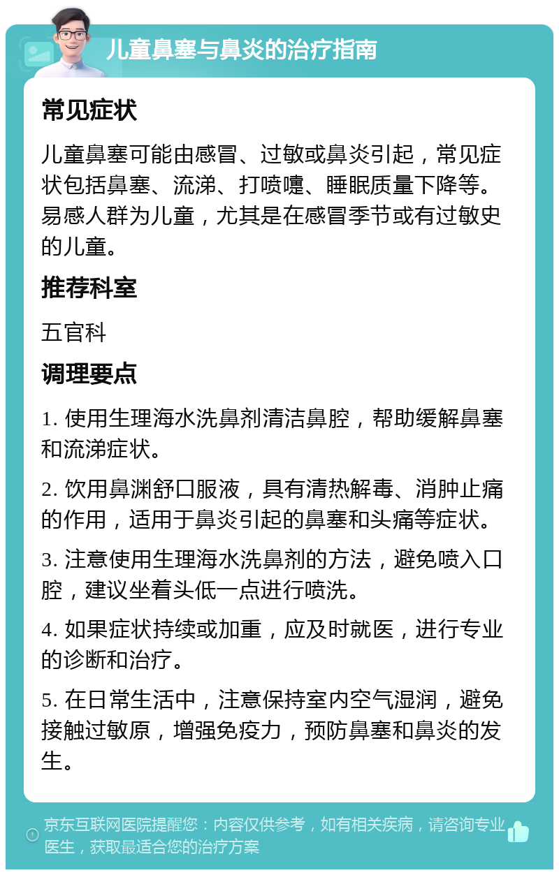 儿童鼻塞与鼻炎的治疗指南 常见症状 儿童鼻塞可能由感冒、过敏或鼻炎引起，常见症状包括鼻塞、流涕、打喷嚏、睡眠质量下降等。易感人群为儿童，尤其是在感冒季节或有过敏史的儿童。 推荐科室 五官科 调理要点 1. 使用生理海水洗鼻剂清洁鼻腔，帮助缓解鼻塞和流涕症状。 2. 饮用鼻渊舒口服液，具有清热解毒、消肿止痛的作用，适用于鼻炎引起的鼻塞和头痛等症状。 3. 注意使用生理海水洗鼻剂的方法，避免喷入口腔，建议坐着头低一点进行喷洗。 4. 如果症状持续或加重，应及时就医，进行专业的诊断和治疗。 5. 在日常生活中，注意保持室内空气湿润，避免接触过敏原，增强免疫力，预防鼻塞和鼻炎的发生。