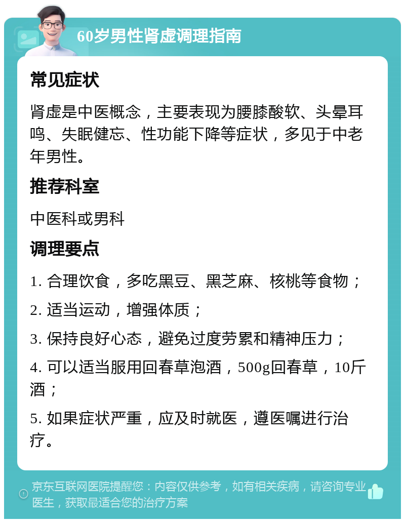 60岁男性肾虚调理指南 常见症状 肾虚是中医概念，主要表现为腰膝酸软、头晕耳鸣、失眠健忘、性功能下降等症状，多见于中老年男性。 推荐科室 中医科或男科 调理要点 1. 合理饮食，多吃黑豆、黑芝麻、核桃等食物； 2. 适当运动，增强体质； 3. 保持良好心态，避免过度劳累和精神压力； 4. 可以适当服用回春草泡酒，500g回春草，10斤酒； 5. 如果症状严重，应及时就医，遵医嘱进行治疗。