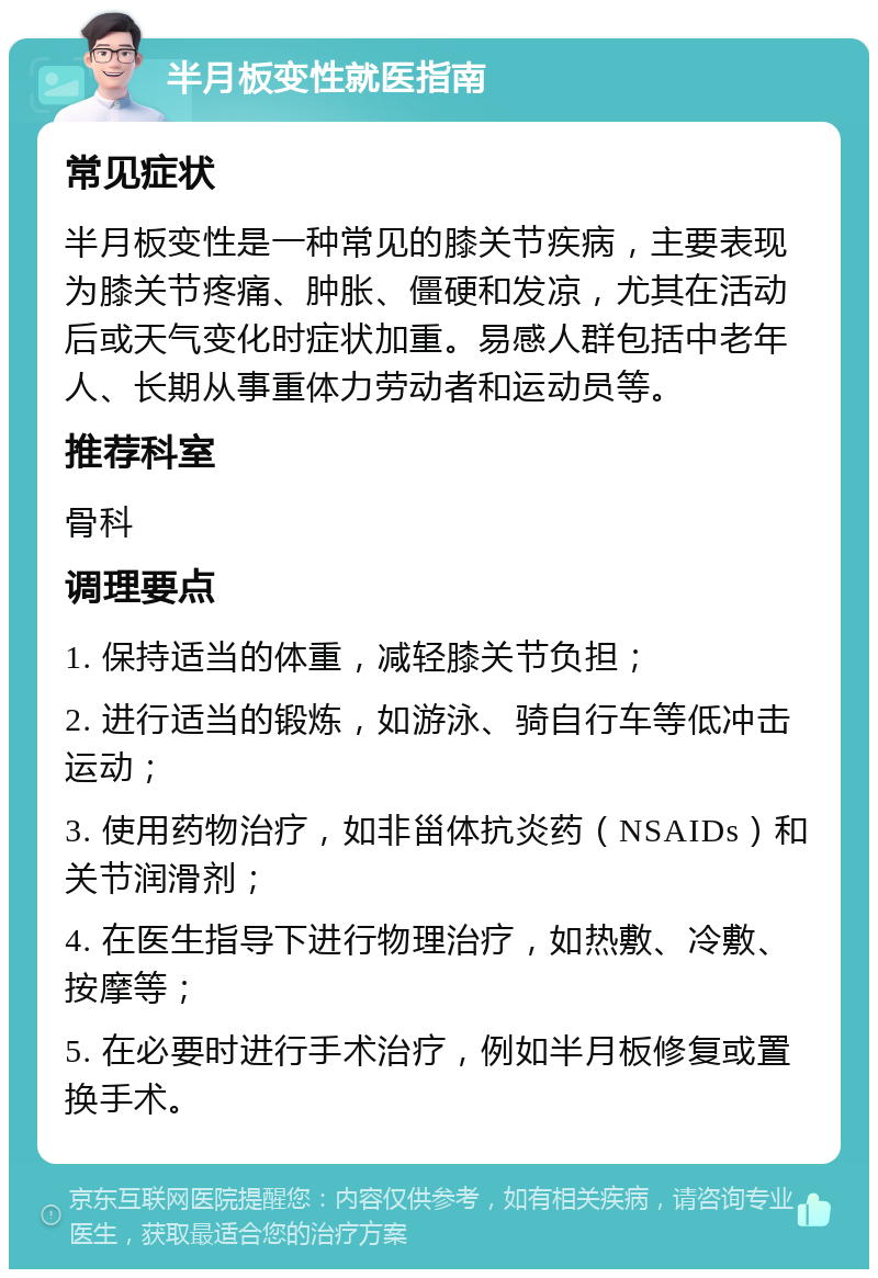 半月板变性就医指南 常见症状 半月板变性是一种常见的膝关节疾病，主要表现为膝关节疼痛、肿胀、僵硬和发凉，尤其在活动后或天气变化时症状加重。易感人群包括中老年人、长期从事重体力劳动者和运动员等。 推荐科室 骨科 调理要点 1. 保持适当的体重，减轻膝关节负担； 2. 进行适当的锻炼，如游泳、骑自行车等低冲击运动； 3. 使用药物治疗，如非甾体抗炎药（NSAIDs）和关节润滑剂； 4. 在医生指导下进行物理治疗，如热敷、冷敷、按摩等； 5. 在必要时进行手术治疗，例如半月板修复或置换手术。