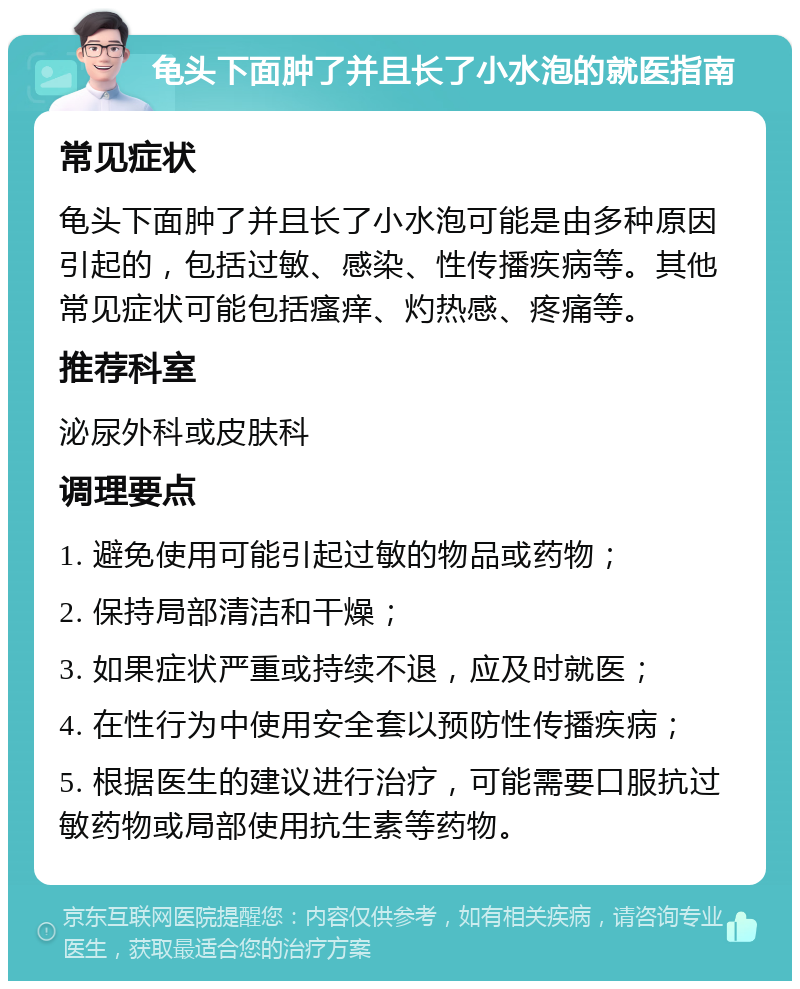 龟头下面肿了并且长了小水泡的就医指南 常见症状 龟头下面肿了并且长了小水泡可能是由多种原因引起的，包括过敏、感染、性传播疾病等。其他常见症状可能包括瘙痒、灼热感、疼痛等。 推荐科室 泌尿外科或皮肤科 调理要点 1. 避免使用可能引起过敏的物品或药物； 2. 保持局部清洁和干燥； 3. 如果症状严重或持续不退，应及时就医； 4. 在性行为中使用安全套以预防性传播疾病； 5. 根据医生的建议进行治疗，可能需要口服抗过敏药物或局部使用抗生素等药物。